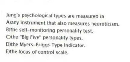 Jung's psychological types are measured in
A)any instrument that also measures neuroticism.
B)the self-monitoring personality test.
C)the ''Big Five'' personality types.
D)the Myers-Briggs Type Indicator.
E)the locus of control scale.