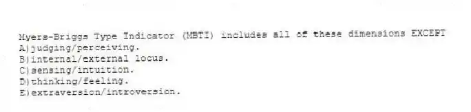 Myers-Briggs Type Indicator (MBTI) includes all of these dimensions EXCEPT
A)judging/perceiving.
B)internal/external locus.
C)sensing/intuition.
D)thinking/feeling.
E)extraversion/introversion.