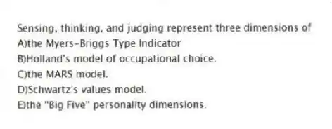 Sensing, thinking, and judging represent three dimensions of
A)the Myers-Briggs Type Indicator
B)Holland's model of occupational choice.
C)the MARS model.
D)Schwartz's values model.
E)the ''Big Five'' personality dimensions.