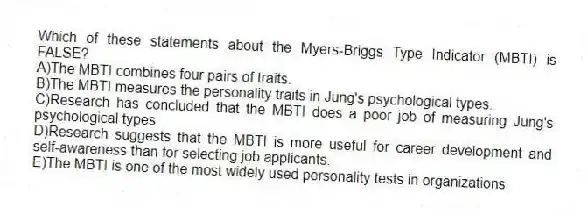 Which of these statements about the Myers-Briggs Type Indicator (MBTI) is FALSE?
A)The MBTI combines four pairs of traits.
B)The MBTI measures the personality traits in Jung's psychological types.
C)Research has concluded that the MBTI does a poor job of measuring Jung's psychological types.
D)Research suggests that the MBTI is more useful for career development and self-awareness than for selecting job applicants.
E)The MBTI is one of the most widely used personality tests in organizations.