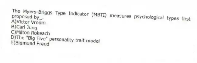 The Myers-Briggs Type Indicator (MBTI) measures psychological types first proposed by_.
A)Victor Vroom
B)Carl Jung
C)Milton Rokeach
D)The "Big Five" personality trait model
E)Sigmund Freud