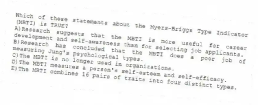 Which of these statements about the Myers-Briggs Type Indicator (MBTI) is TRUE?
A)Research suggests that the MBTI is more useful for career development and self-awareness than for selecting job applicants.
B)Research has concluded that the MBTI does a poor job of measuring Jung's psychological types.
C)The MBTI is no longer used in organizations.
D)The MBTI measures a person's self-esteem and self-efficacy.
E)The MBTI combines 16 pairs of traits into four distinct types.