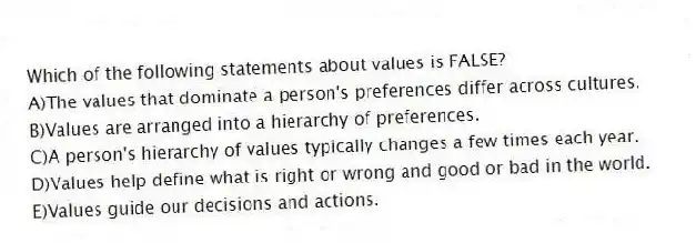 Which of the following statements about values is FALSE?
A)The values that dominate a person's preferences differ across cultures.
B)Values are arranged into a hierarchy of preferences.
C)A person's hierarchy of values typically changes a few times each year.
D)Values help define what is right or wrong and good or bad in the world.
E)Values guide our decisions and actions.