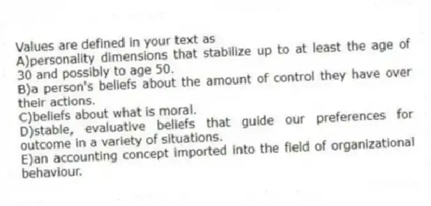 Values are defined in your text as
A)personality dimensions that stabilize up to at least the age of 30 and possibly to age 50.
B)a person's beliefs about the amount of control they have over their actions.
C)beliefs about what is moral.
D)stable, evaluative beliefs that guide our preferences for outcome in a variety of situations.
E)an accounting concept imported into the field of organizational behaviour.