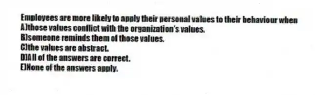 Employees are more likely to apply their personal values to their behaviour when
A)those values conflict with the organization's values.
B)someone reminds them of those values.
C)the values are abstract.
D)All of the answers are correct.
E)None of the answers apply.