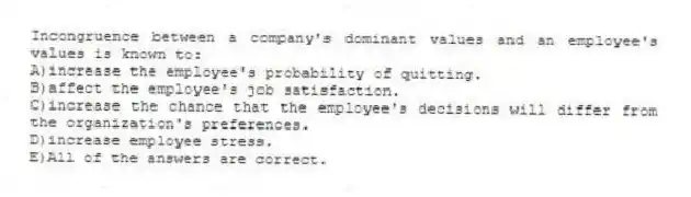 Incongruence between a company's dominant values and an employee's values is known to:
A)increase the employee's probability of quitting.
B)affect the employee's job satisfaction.
C)increase the chance that the employee's decisions will differ from the organization's preferences.
D)increase employee stress.
E)All of the answers are correct.