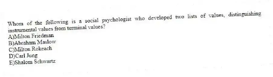 Whom of the following is a social psychologist who developed two lists of values, distinguishing instrumental values from terminal values?
A)Milton Friedman
B)Abraham Maslow
C)Milton Rokeach
D)Carl Jung
E)Shalom Schwartz