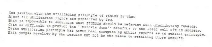 One problem with the utilitarian principle of ethics is that
A)not all utilitarian rights are protected by law.
B)it is impossible to determine what factors should be relevant when distributing rewards.
C)it is difficult to predict the ''trickle down'' benefits to the least well off in society.
D)the utilitarian principle has never been accepted by ethics experts as an ethical principle.
E)it judges morality by the results but not by the means to attaining those results.