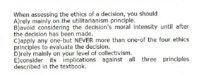 When assessing the ethics of a decision, you should
A)rely mainly on the utilitarianism principle.
B)avoid considering the decision's moral intensity until after the decision has been made.
C)apply any one-but NEVER more than one-of the four ethics principles to evaluate the decision.
D)rely mainly on your level of collectivism.
E)consider its implications against all three principles described in the textbook.