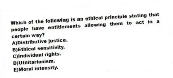 Which of the following is an ethical principle stating that people have entitlements allowing them to act in a certain way?
A)Distributive justice.
B)Ethical sensitivity.
C)Individual rights.
D)Utilitarianism.
E)Moral intensity.