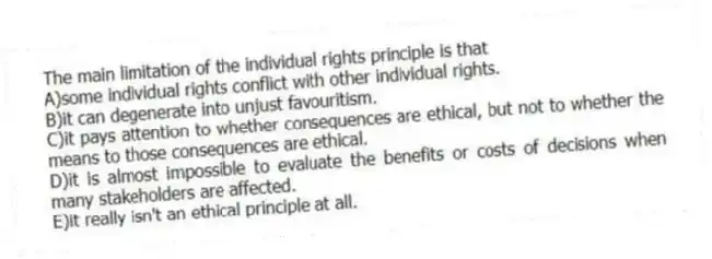 The main limitation of the individual rights principle is that
A)some individual rights conflict with other individual rights.
B)it can degenerate into unjust favouritism.
C)it pays attention to whether consequences are ethical, but not to whether the means to those consequences are ethical.
D)it is almost impossible to evaluate the benefits or costs of decisions when many stakeholders are affected.
E)it really isn't an ethical principle at all.