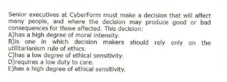 Senior executives at CyberForm must make a decision that will affect many people, and where the decision may produce good or bad consequences for those affected. This decision:
A)has a high degree of moral intensity.
B)is one in which decision makers should rely only on the utilitarianism rule of ethics.
C)has a low degree of ethical sensitivity.
D)requires a low duty to care.
E)has a high degree of ethical sensitivity.