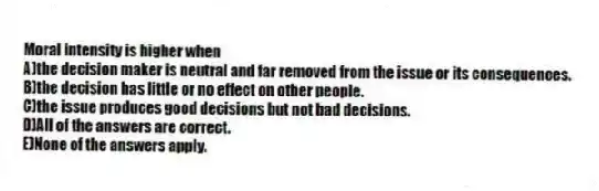Moral intensity is higher when
A)the decision maker is neutral and far removed from the issue or its consequences.
B)the decision has little or no effect on other people.
C)the issue produces good decisions but not bad decisions.
D)All of the answers are correct.
E)None of the answers apply.