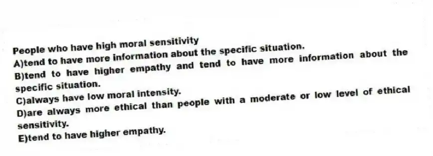 People who have high moral sensitivity
A)tend to have more information about the specific situation.
B)tend to have higher empathy and tend to have more information about the specific situation.
C)always have low moral intensity.
D)are always more ethical than people with a moderate or low level of ethical sensitivity.
E)tend to have higher empathy.