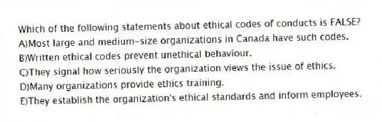 Which of the following statements about ethical codes of conducts is FALSE?
A)Most large and medium-size organizations in Canada have such codes.
B)Written ethical codes prevent unethical behaviour.
C)They signal how seriously the organization views the issue of ethics.
D)Many organizations provide ethics training.
E)They establish the organization's ethical standards and inform employees.