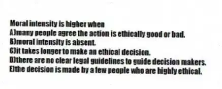 Moral intensity is higher when
A)many people agree the action is ethically good or bad.
B)moral intensity is absent.
C)it takes longer to make an ethical decision.
D)there are no clear legal guidelines to guide decision makers.
E)the decision is made by a few people who are highly ethical.