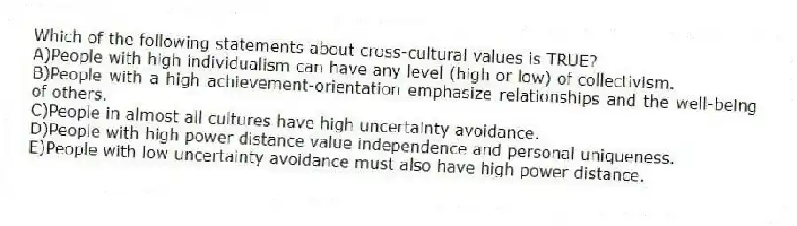Which of the following statements about cross-cultural values is TRUE?
A)People with high individualism can have any level (high or low) of collectivism.
B)People with a high achievement-orientation emphasize relationships and the well-being of others.
C)People in almost all cultures have high uncertainty avoidance.
D)People with high power distance value independence and personal uniqueness.
E)People with low uncertainty avoidance must also have high power distance.