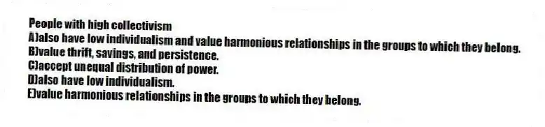 People with high collectivism
A)also have low individualism and value harmonious relationships in the groups to which they belong.
B)value thrift, savings, and persistence.
C)accept unequal distribution of power.
D)also have low individualism.
E)value harmonious relationships in the groups to which they belong.