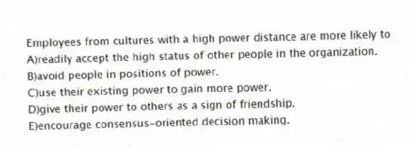 Employees from cultures with a high power distance are more likely to
A)readily accept the high status of other people in the organization.
B)avoid people in positions of power.
C)use their existing power to gain more power.
D)give their power to others as a sign of friendship.
E)encourage consensus-oriented decision making.
