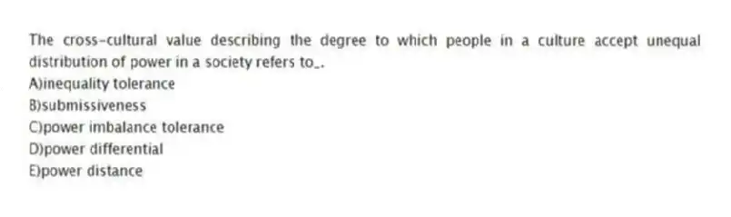 The cross-cultural value describing the degree to which people in a culture accept unequal distribution of power in a society refers to_.
A)inequality tolerance
B)submissiveness
C)power imbalance tolerance
D)power differential
E)power distance