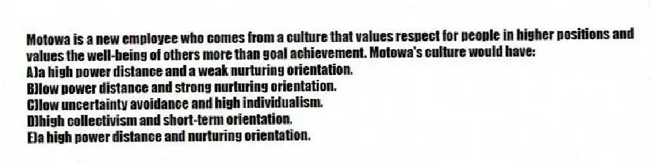 Motowa is a new employee who comes from a culture that values respect for people in higher positions and values the well-being of others more than goal achievement. Motowa's culture would have:
A)a high power distance and a weak nurturing orientation.
B)low power distance and strong nurturing orientation.
C)low uncertainty avoidance and high individualism.
D)high collectivism and short-term orientation.
E)a high power distance and nurturing orientation.