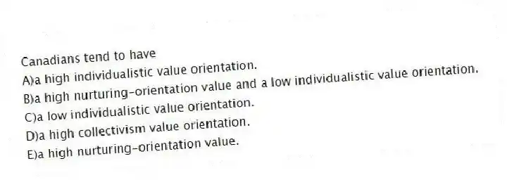 Canadians tend to have
A)a high individualistic value orientation.
B)a high nurturing-orientation value and a low individualistic value orientation.
C)a low individualistic value orientation.
D)a high collectivism value orientation.
E)a high nurturing-orientation value.