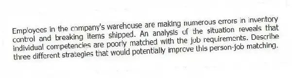 Employees in the company's warehouse are making numerous errors in inventory control and breaking items shipped. An analysis of the situation reveals that individual competencies are poorly matched with the job requirements. Describe three different strategies that would potentially improve this person-job matching.