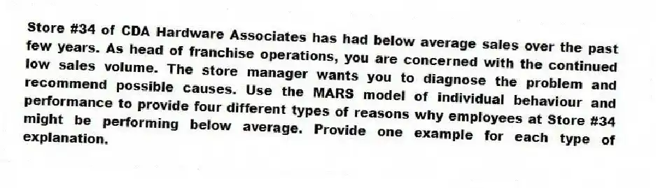 Store #34 of CDA Hardware Associates has had below average sales over the past few years. As head of franchise operations, you are concerned with the continued low sales volume. The store manager wants you to diagnose the problem and recommend possible causes. Use the MARS model of individual behaviour and performance to provide four different types of reasons why employees at Store #34 might be performing below average. Provide one example for each type of explanation.
