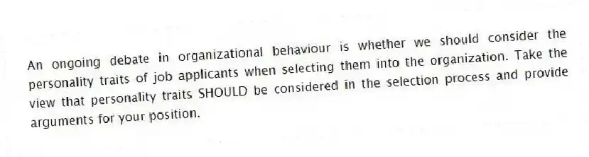 An ongoing debate in organizational behaviour is whether we should consider the personality traits of job applicants when selecting them into the organization. Take the view that personality traits SHOULD be considered in the selection process and provide arguments for your position.