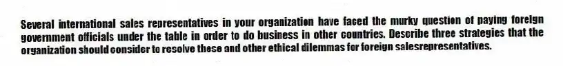 Several international sales representatives in your organization have faced the murky question of paying foreign government officials under the table in order to do business in other countries. Describe three strategies that the organization should consider to resolve these and other ethical dilemmas for foreign salesrepresentatives.