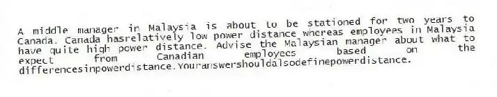 A middle manager in Malaysia is about to be stationed for two years to Canada. Canada hasrelatively low power distance whereas employees in Malaysia have quite high power distance. Advise the Malaysian manager about what to expect from Canadian employees based on the differencesinpowerdistance.Youranswershouldalsodefinepowerdistance.