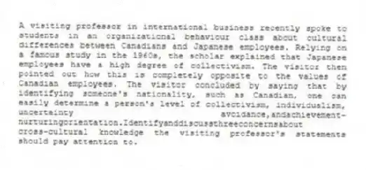 A visiting professor in international business recently spoke to students in an organizational behaviour class about cultural differences between Canadians and Japanese employees. Relying on a famous study in the 1960s, the scholar explained that Japanese employees have a high degree of collectivism. The visitor then pointed out how this is completely opposite to the values of Canadian employees. The visitor concluded by saying that by identifying someone's nationality, such as Canadian, one can easily determine a person's level of collectivism, individualism, uncertainty avoidance,andachievement-nurturingorientation.Identifyanddiscussthreeconcernsabout
cross-cultural knowledge the visiting professor's statements should pay attention to.