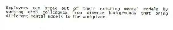 Employees can break out of their existing mental models by working with colleagues from diverse backgrounds that bring different mental models to the workplace.