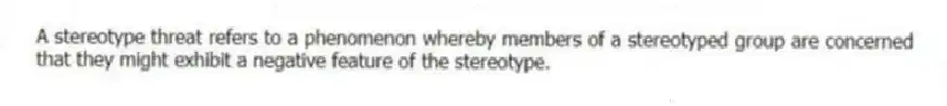 A stereotype threat refers to a phenomenon whereby members of a stereotyped group are concerned that they might exhibit a negative feature of the stereotype.