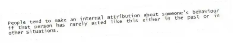 People tend to make an internal attribution about someone's behaviour if that person has rarely acted like this either in the past or in other situations.