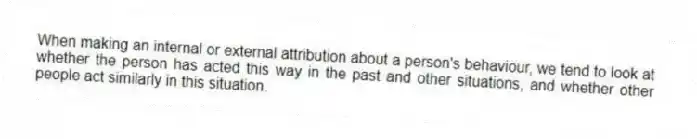 When making an internal or external attribution about a person's behaviour, we tend to look at whether the person has acted this way in the past and other situations, and whether other people act similarly in this situation.