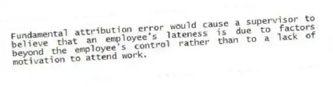 Fundamental attribution error would cause a supervisor to believe that an employee's lateness is due to factors beyond the employee's control rather than to a lack of motivation to attend work.
