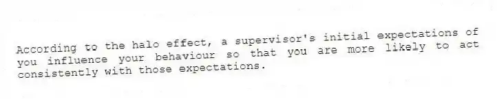 According to the halo effect, a supervisor's initial expectations of you influence your behaviour so that you are more likely to act consistently with those expectations.