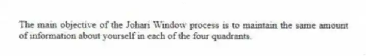 The main objective of the Johari Window process is to maintain the same amount of information about yourself in each of the four quadrants.