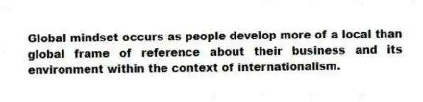 Global mindset occurs as people develop more of a local than global frame of reference about their business and its environment within the context of internationalism.