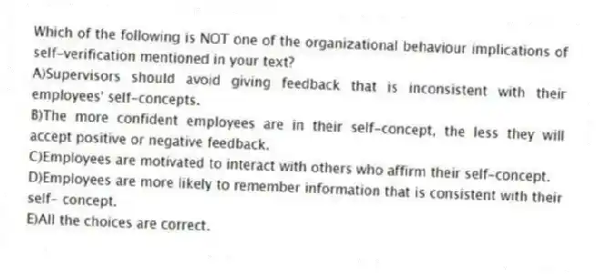Which of the following is NOT one of the organizational behaviour implications of self-verification mentioned in your text?
A)Supervisors should avoid giving feedback that is inconsistent with their employees' self-concepts.
B)The more confident employees are in their self-concept, the less they will accept positive or negative feedback.
C)Employees are motivated to interact with others who affirm their self-concept.
D)Employees are more likely to remember information that is consistent with their self- concept.
E)All the choices are correct.