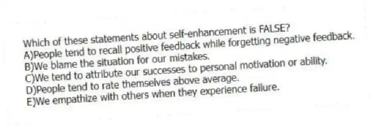 Which of these statements about self-enhancement is FALSE?
A)People tend to recall positive feedback while forgetting negative feedback.
B)We blame the situation for our mistakes.
C)We tend to attribute our successes to personal motivation or ability.
D)People tend to rate themselves above average.
E)We empathize with others when they experience failure.