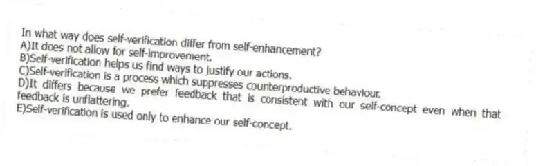 In what way does self-verification differ from self-enhancement?
A)It does not allow for self-improvement.
B)Self-verification helps us find ways to justify our actions.
C)Self-verification is a process which suppresses counterproductive behaviour.
D)It differs because we prefer feedback that is consistent with our self-concept even when that feedback is unflattering.
E)Self-verification is used only to enhance our self-concept.