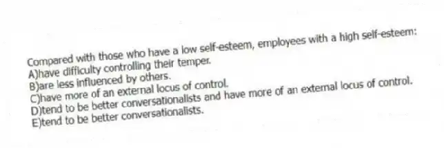 Compared with those who have a low self-esteem, employees with a high self-esteem:
A)have difficulty controlling their temper.
B)are less influenced by others.
C)have more of an external locus of control.
D)tend to be better conversationalists and have more of an external locus of control.
E)tend to be better conversationalists.
