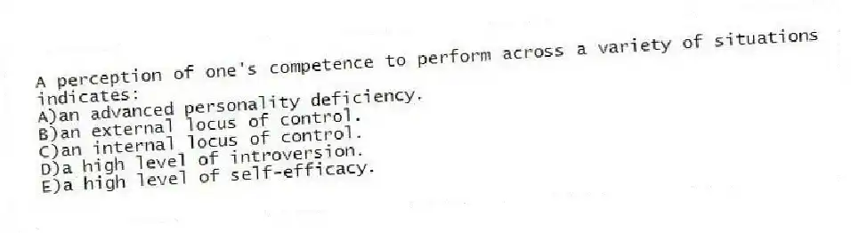 A perception of one's competence to perform across a variety of situations indicates:
A)an advanced personality deficiency.
B)an external locus of control.
C)an internal locus of control.
D)a high level of introversion.
E)a high level of self-efficacy.