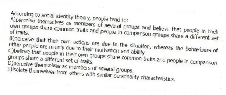 According to social identity theory, people tend to:
A)perceive themselves as members of several groups and believe that people in their own groups share common traits and people in comparison groups share a different set of traits.
B)perceive that their own actions are due to the situation, whereas the behaviours of other people are mainly due to their motivation and ability.
C)believe that people in their own groups share common traits and people in comparison groups share a different set of traits.
D)perceive themselves as members of several groups.
E)isolate themselves from others with similar personality characteristics.