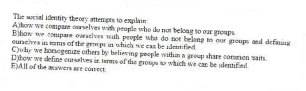 The social identity theory attempts to explain:
A)how we compare ourselves with people who do not belong to our groups.
B)how we compare ourselves with people who do not belong to our groups and defining ourselves in terms of the groups in which we can be identified.
C)why we homogenize others by believing people within a group share common traits.
D)how we define ourselves in terms of the groups to which we can be identified.
E)All of the answers are correct.