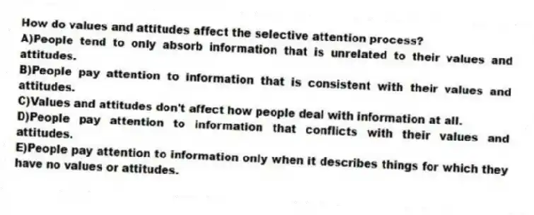 How do values and attitudes affect the selective attention process?
A)People tend to only absorb information that is unrelated to their values and attitudes.
B)People pay attention to information that is consistent with their values and attitudes.
C)Values and attitudes don't affect how people deal with information at all.
D)People pay attention to information that conflicts with their values and attitudes.
E)People pay attention to information only when it describes things for which they have no values or attitudes.