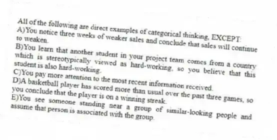 All of the following are direct examples of categorical thinking, EXCEPT:
A)You notice three weeks of weaker sales and conclude that sales will continue to weaken.
B)You learn that another student in your project team comes from a country which is stereotypically viewed as hard-working, so you believe that this student is also hard-working.
C)You pay more attention to the most recent information received.
D)A basketball player has scored more than usual over the past three games, so you conclude that the player is on a winning streak.
E)You see someone standing near a group of similar-looking people and assume that person is associated with the group.