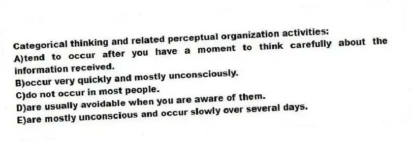 Categorical thinking and related perceptual organization activities:
A)tend to occur after you have a moment to think carefully about the information received.
B)occur very quickly and mostly unconsciously.
C)do not occur in most people.
D)are usually avoidable when you are aware of them.
E)are mostly unconscious and occur slowly over several days.